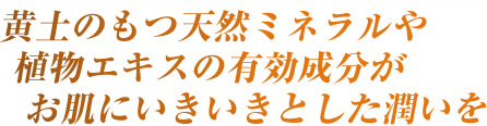 黄土のもつ天然ミネラルや植物エキスの有効成分がお肌にいきいきとした潤いを